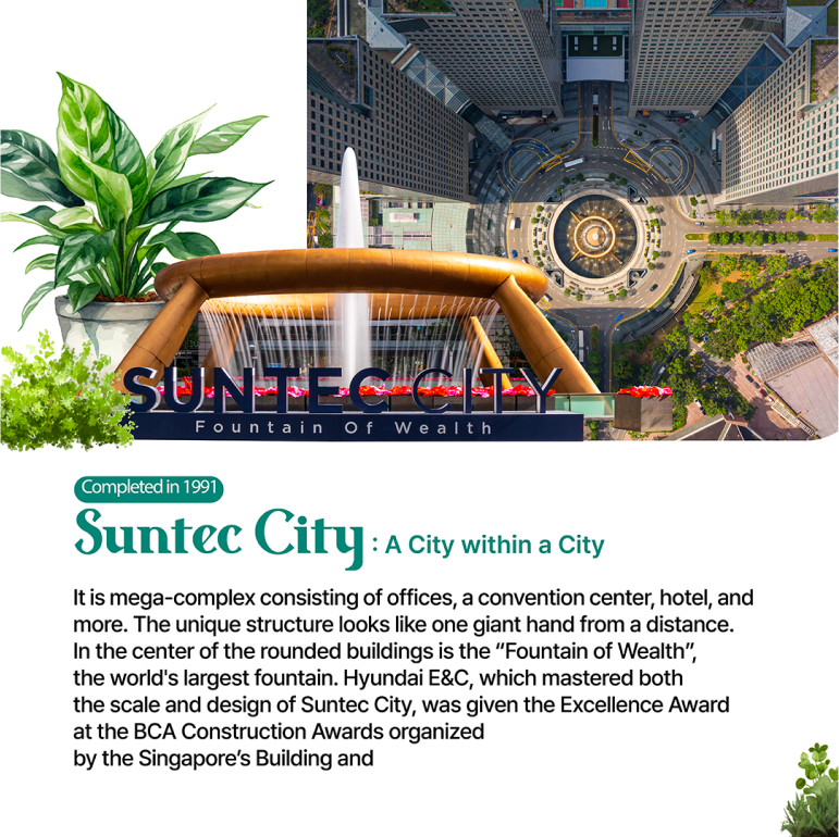 Completed in 1991 Suntec City: A City within a City It is mega-complex consisting of offices, a convention center, hotel, and more. The unique structure looks like one giant hand from a distance. In the center of the rounded buildings is the Fountain of Wealth, the worlds largest fountain. Hyundai E&C, which mastered both the scale and design of Suntec City, was given the Excellence Award at the BCA Construction Awards organized by the Singapore’s Building and Construction Authority (BCA) in 1997.